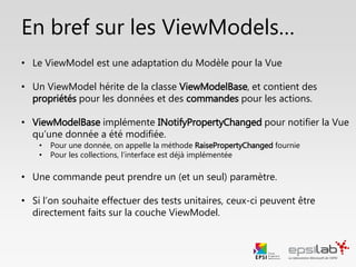 Info sur les commandes
private void lstVins_SelectionChanged(object sender, EventArgs e)
{
IMainViewModel vm = (IMainViewModel)DataContext;
vm.ChargerVinsCommand.Execute(null);
}
• Tous les contrôles graphiques ne proposent pas d’attribut Command.
• Tous les évènements ne peuvent pas être traduits directement en
commande (ex: SelectionChanged, IsEnabled, etc…).
Heureusement, il existe deux alternatives.
• 2. Créer un évènement et appeler la commande :
 