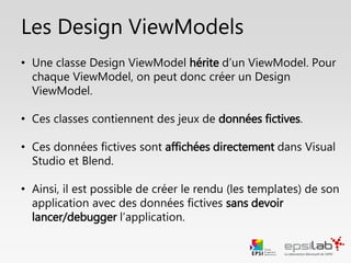 En bref sur les ViewModels…
• Le ViewModel est une adaptation du Modèle pour la Vue
• Un ViewModel comporte des données et des commandes
• Un ViewModel hérite de ViewModelBase
• ViewModelBase implémente INotifyPropertyChanged pour notifier la Vue
qu’une donnée a été modifiée
• Pour une donnée simple, on appelle RaisePropertyChanged
• Pour les collections, on utilise les ObservableCollection<T>
• Une commande peut prendre un (et un seul) paramètre.
• Si on veut faire des tests unitaires, ceux-ci peuvent être faits sur la
couche ViewModel.
 