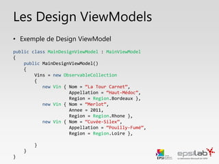ViewModelLocator
• Cette classe recense les ViewModels de notre
application
• Elle permet d’ailleurs un accès facile à nos ViewModels
• Elle permet de lier la couche Vue et ViewModel
• , et permet d’y accéder facilement.
• Elle recense également tous les Design ViewModels qui
seront utilisés par Visual Studio et Blend.
• Elle comporte également des méthodes pour décharger
les ViewModels de la mémoire vive lorsque ceux-ci ne
sont plus utilisés.
 