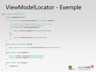 public class ViewModelLocator
{
public static IMainViewModel MainVM
{
get
{
return ServiceLocator.Current.GetInstance<IMainViewModel>();
}
}
}
ViewModelLocator
On déclare ensuite une propriété statique pour chaque ViewModel afin d’y
avoir un accès rapide depuis n’importe quelle autre classe, et notamment la
couche Vue.
Le ServiceLocator utilise des singletons. Si l’instance existe, elle est retournée
sinon elle est créée puis retournée.
Une exception est levée si le ViewModel n’a pas été enregistré au préalable
 
