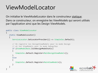 public class ViewModelLocator
{
public static void CleanMain()
{
SimpleIoc.Default.Unregister<IMainViewModel>();
SimpleIoc.Default.Register<IMainViewModel, MainViewModel>();
}
}
ViewModelLocator
Lorsqu’un ViewModel n’est plus nécessaire, il faut le retirer de la
mémoire.
On crée une méthode de nettoyage, qui va désallouer le ViewModel de
la mémoire, puis le re-préparer en cas de besoin. Il ne sera réinstancié
que si la propriété MainVM est appelée de nouveau.
 