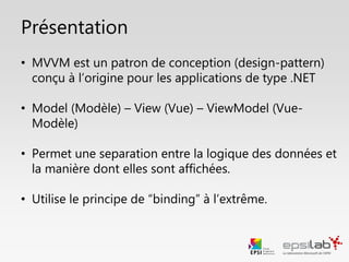 Présentation
• MVVM est un patron de conception (design-pattern)
conçu à la base pour les applications .NET
• Model (Modèle) – View (Vue) – ViewModel (Vue-
Modèle)
• Permet une separation entre le traitement des données
et la façon dont elles sont affichées
• Utilisation du principe de “binding” au maximum
 