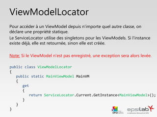 public class ViewModelLocator
{
public static void Cleanup()
{
CleanMain();
}
}
ViewModelLocator
Enfin, on peut créer une méthode Cleanup qui appelle
toutes les autres méthodes Clean.
Elle peut être appelé lorsque on a besoin de réinitialiser
l’application par exemple.
 
