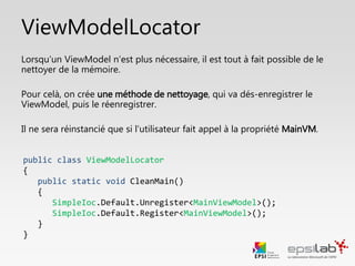 Liaison couches Vue et ViewModel
• Pour lier les 2 couches, on utilise le ViewModelLocator. On le référence dans le
fichier App.xaml
• On déclare une ressource de type ViewModelLocator (nommée ici Locator)
• Exemple d’App.xaml dans un projet WPF:
<Application x:Class="CavesAVins.View.App"
xmlns="http://schemas.microsoft.com/winfx/2006/xaml/presentation"
xmlns:x="http://schemas.microsoft.com/winfx/2006/xaml"
xmlns:viewModel="clr-namespace:CaveAVins.ViewModel;assembly=CaveAVins.ViewModel"
StartupUri="MainWindow.xaml">
<Application.Resources>
<ResourceDictionary>
<viewModel:ViewModelLocator x:Key="Locator" />
</ResourceDictionary>
</Application.Resources>
</Application>
 