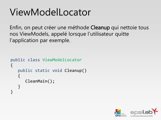 Liaison couches Vue et ViewModel
• Une fois la declaration du Locator faite, on peut aller chercher le
ViewModel de notre page.
• On lie le ViewModel à la propriété DataContext de la Vue
<Page x:Class="CaveAVins.View.MainWindow"
xmlns="http://schemas.microsoft.com/winfx/2006/xaml/presentation"
xmlns:x="http://schemas.microsoft.com/winfx/2006/xaml"
Height="1024" Width="1280"
Title="Accueil"
DataContext="{Binding MainVM, Source={StaticResource Locator}}">
 