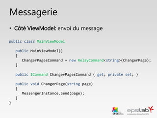 Messagerie
public class ExempleViewModel : ViewModelBase, IExempleViewModel
public ExempleViewModel()
{
EnvoyerPagesCommand = new RelayCommand<string>(EnvoyerMessage);
}
public Icommand ChangerPagesCommand { get; private set; }
public void EnvoyerMessage(string message)
{
MessengerInstance.Send(message);
}
}
• Côté ViewModel: Envoi du message
 