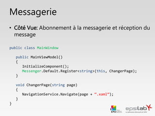 Messagerie
public class MainWindow
public MainWindow()
{
InitializeComponent();
Messenger.Default.Register<string>(this, ChangerPage);
}
private void AfficherMessage(string message)
{
Messenger.Show(message);
}
}
• Côté Vue: Abonnement à réception du message
 