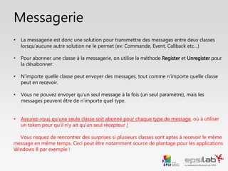Messagerie
• Pour qu’une classe reçoive un message, on utilise la méthode Register
• On utilise la méthode Unregister pour la désabonner de la messagerie
• N’importe quelle classe peut envoyer des messages, tout comme
n’importe quelle classe peut en recevoir
• Vous ne pouvez envoyer qu’un seul message à la fois, mais un message
peut être un objet de n’importe quel type
• Contrôlez-bien si votre message doit être reçu par une ou plusieurs
classes simultanément en utilisant :
• Correctement les méthodes Register et Unregister.
• Un token pour créer des canaux réservés et différencier les récepteurs
 