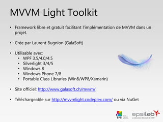 MVVM Light Toolkit
• Framework libre et gratuit facilitant l’implémentation du pattern
MVVM
• Crée par Laurent Bugnion (GalaSoft)
• Utilisable avec:
• WPF
• Windows 10
• Xamarin
• Silverlight
• Site officiel: http://www.galasoft.ch/mvvm/
• Téléchargeable via NuGet
 
