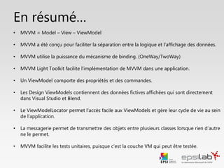 En résumé…
• MVVM = Model – View – ViewModel
• MVVM a été conçu pour faciliter la séparation entre la logique et l’affichage
• MVVM utilise la puissance du mécanisme de binding (OneWay/TwoWay)
• MVVM Light Toolkit facilite l’implémentation de MVVM dans une application
• Un ViewModel comporte des données et des commandes
• MVVM facilite les tests unitaires, puisque c’est la couche VM qui peut être testée
• Le ViewModelLocator permet l’accès facile aux ViewModels et gère leur cycle de vie
• Les Design ViewModels contiennent des données fictives qui sont directement
affichées dans Visual Studio et Blend
• La messagerie permet de transmettre des objets entre classes
 