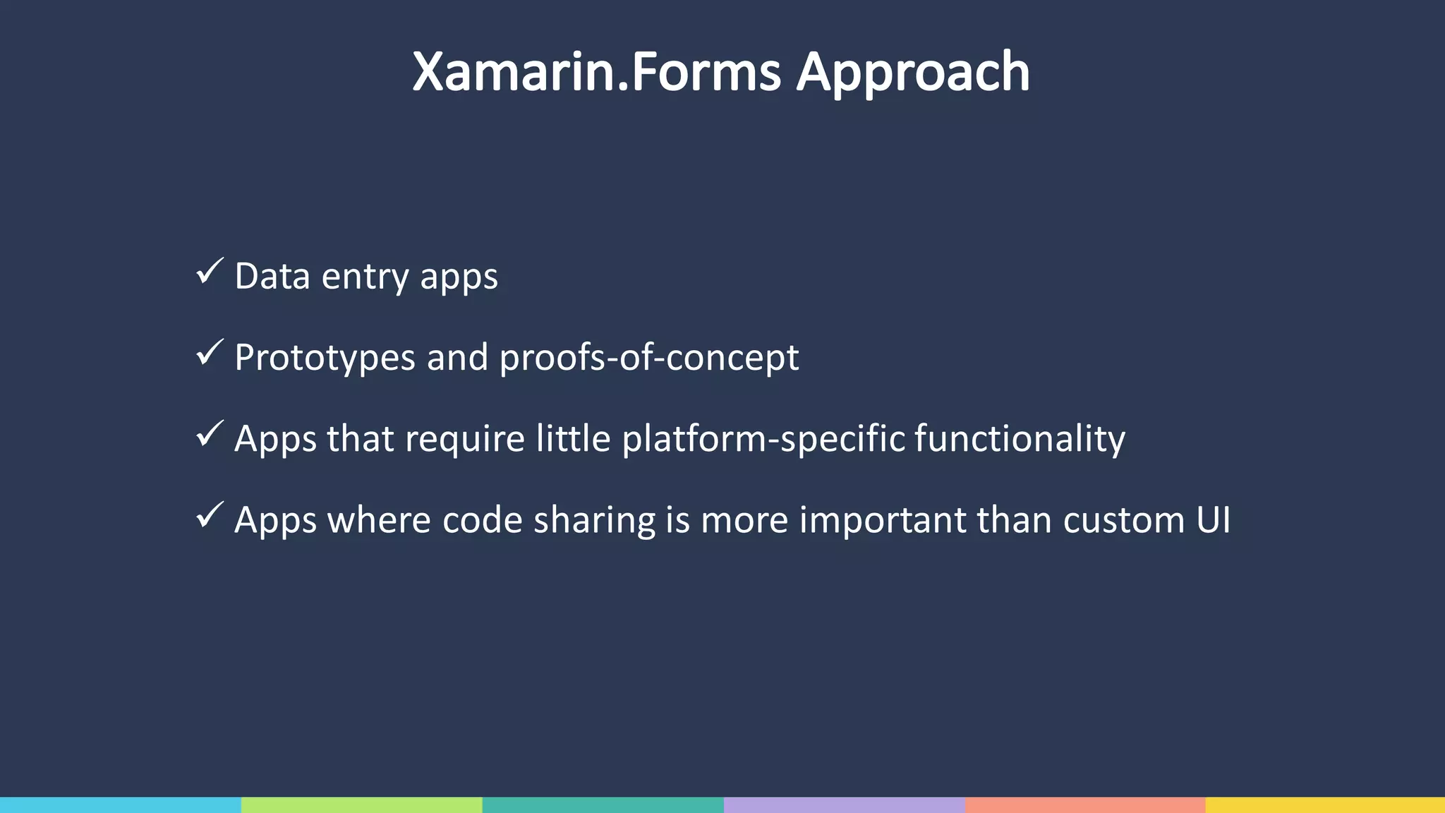 Xamarin.Forms Approach
ü Data	entry	apps
ü Prototypes	and	proofs-of-concept
ü Apps	that	require	little	platform-specific	functionality
ü Apps	where	code	sharing	is	more	important	than	custom	UI
 
