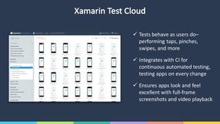 Xamarin Test	Cloud
ü Tests	behave	as	users	do–
performing	taps,	pinches,	
swipes,	and	more
ü Integrates	with	CI	for	
continuous	automated	testing,	
testing	apps	on	every	change
ü Ensures	apps	look	and	feel	
excellent	with	full-frame	
screenshots	and	video	playback
 