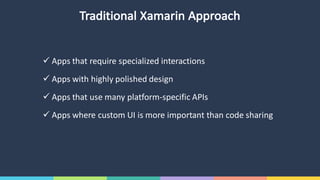 Traditional	Xamarin Approach
ü Apps	that	require	specialized	interactions
ü Apps	with	highly	polished	design
ü Apps	that	use	many	platform-specific	APIs
ü Apps	where	custom	UI	is	more	important	than	code	sharing
 