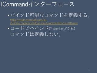 ICommandインターフェース
•バインド可能なコマンドを定義する。
https://msdn.microsoft.com/ja-
jp/library/system.windows.input.icommand(v=vs.110).aspx
•コードビハインド(*.xaml.cs)での
コマンドは定義しない。
21
 