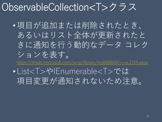 ObservableCollection<T>クラス
•項目が追加または削除されたとき、
あるいはリスト全体が更新されたと
きに通知を行う動的なデータ コレク
ションを表す。
https://msdn.microsoft.com/ja-jp/library/ms668604(v=vs.110).aspx
•List<T>やIEnumerable<T>では
項目変更が通知されないため注意。
22
 