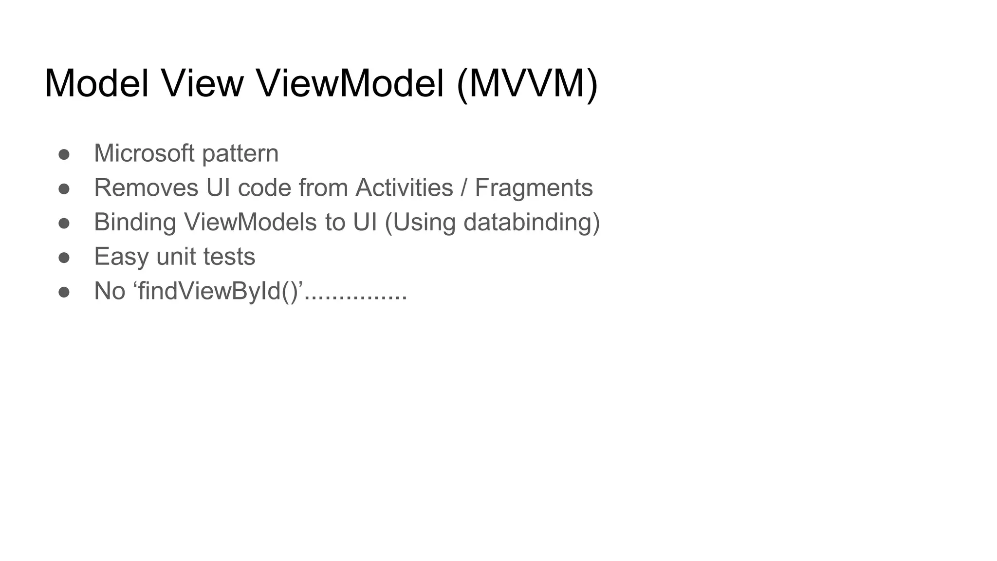 Model View ViewModel (MVVM)
● Microsoft pattern
● Removes UI code from Activities / Fragments
● Binding ViewModels to UI (Using databinding)
● Easy unit tests
● No ‘findViewById()’...............
 