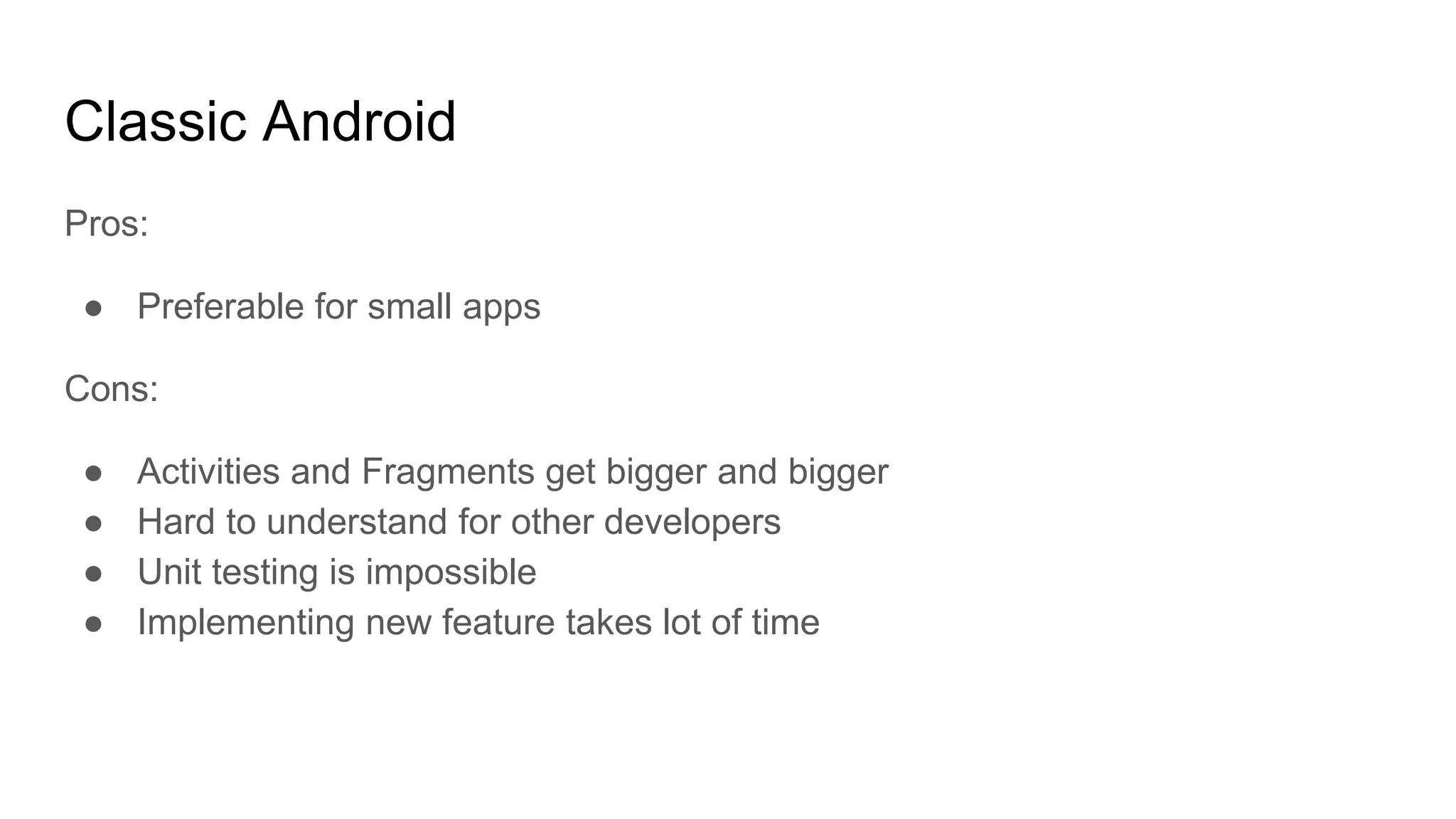 Pros:
● Preferable for small apps
Cons:
● Activities and Fragments get bigger and bigger
● Hard to understand for other developers
● Unit testing is impossible
● Implementing new feature takes lot of time
Classic Android
 