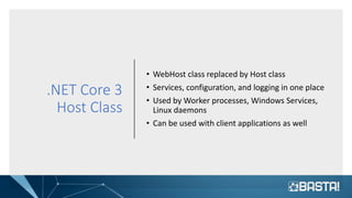 .NET Core 3
Host Class
• WebHost class replaced by Host class
• Services, configuration, and logging in one place
• Used by Worker processes, Windows Services,
Linux daemons
• Can be used with client applications as well
 