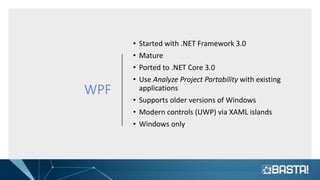 WPF
• Started with .NET Framework 3.0
• Mature
• Ported to .NET Core 3.0
• Use Analyze Project Portability with existing
applications
• Supports older versions of Windows
• Modern controls (UWP) via XAML islands
• Windows only
 