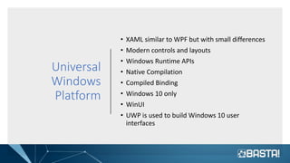 Universal
Windows
Platform
• XAML similar to WPF but with small differences
• Modern controls and layouts
• Windows Runtime APIs
• Native Compilation
• Compiled Binding
• Windows 10 only
• WinUI
• UWP is used to build Windows 10 user
interfaces
 