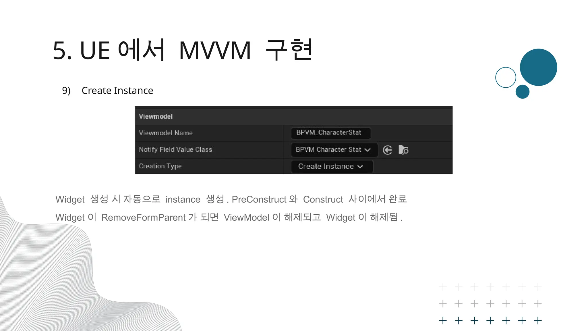5. UE 에서 MVVM 구현
9) Create Instance
Widget 생성 시 자동으로 instance 생성 . PreConstruct 와 Construct 사이에서 완료
Widget 이 RemoveFormParent 가 되면 ViewModel 이 해제되고 Widget 이 해제됨 .
 