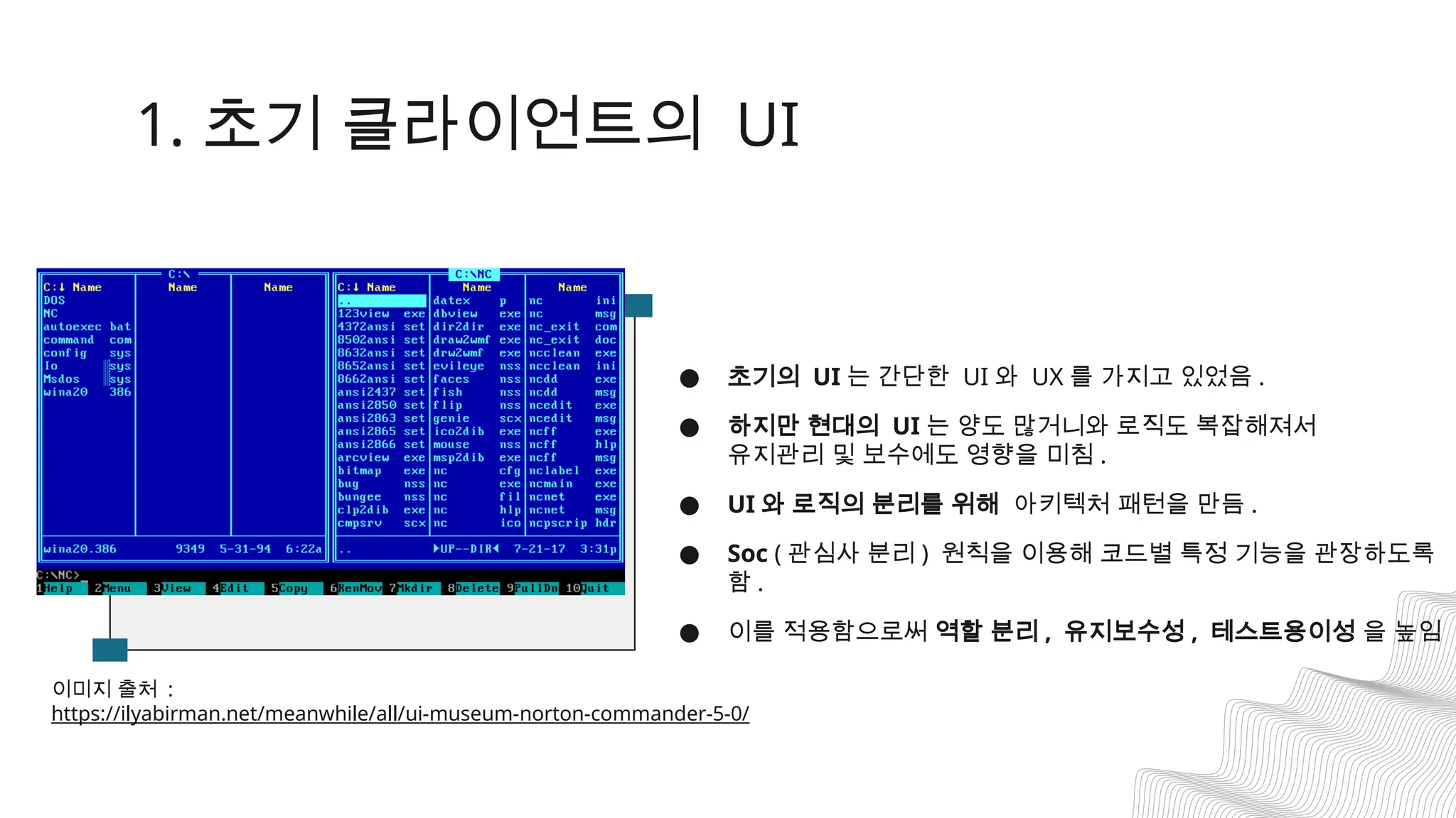 1. 초기 클라이언트의 UI
● 초기의 UI 는 간단한 UI 와 UX 를 가지고 있었음 .
● 하지만 현대의 UI 는 양도 많거니와 로직도 복잡해져서
유지관리 및 보수에도 영향을 미침 .
● UI 와 로직의 분리를 위해 아키텍처 패턴을 만듬 .
● Soc ( 관심사 분리 ) 원칙을 이용해 코드별 특정 기능을 관장하도록
함 .
● 이를 적용함으로써 역할 분리 , 유지보수성 , 테스트용이성 을 높임
이미지 출처 :
https://ilyabirman.net/meanwhile/all/ui-museum-norton-commander-5-0/
 