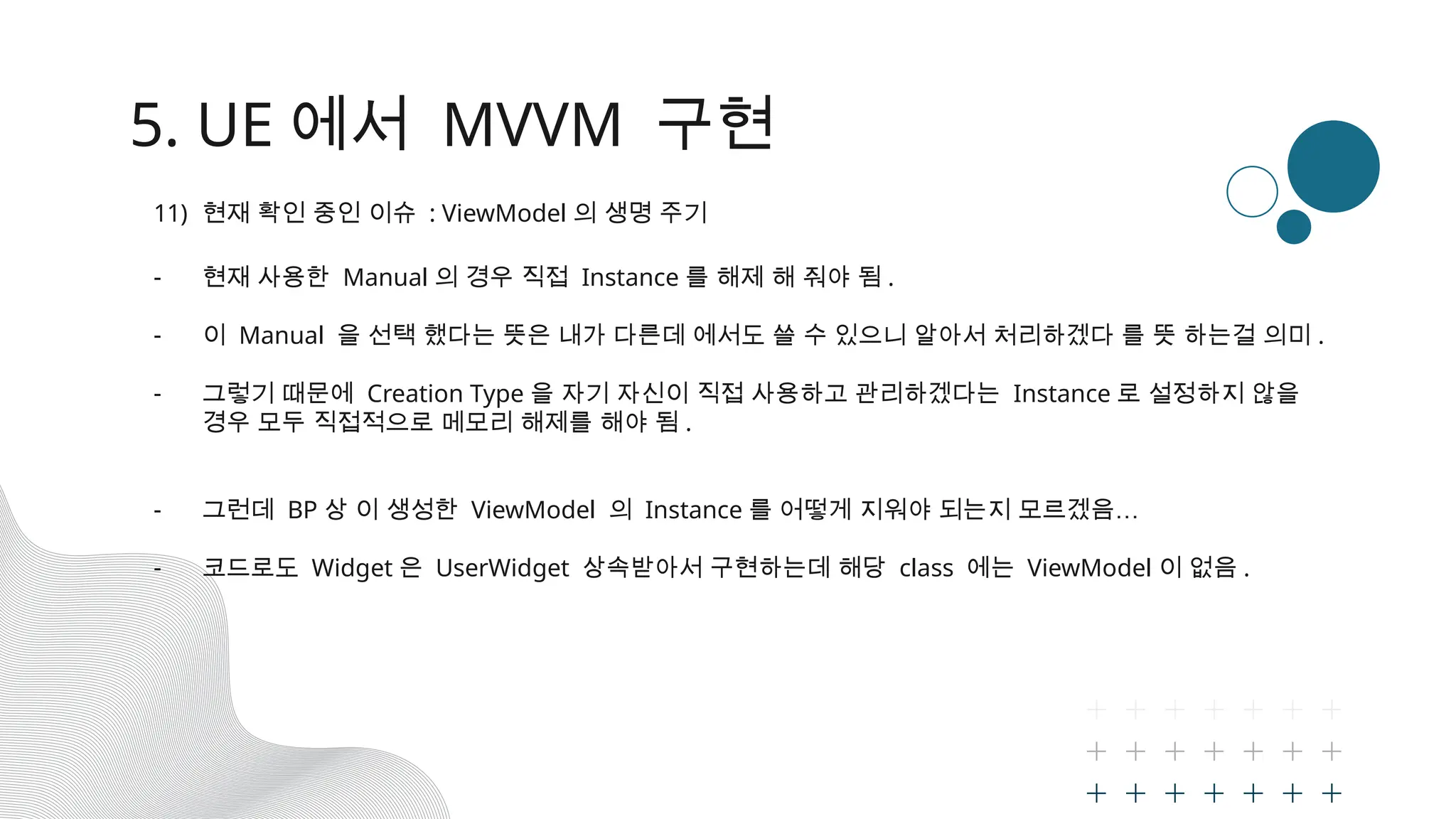5. UE 에서 MVVM 구현
11) 현재 확인 중인 이슈 : ViewModel 의 생명 주기
- 현재 사용한 Manual 의 경우 직접 Instance 를 해제 해 줘야 됨 .
- 이 Manual 을 선택 했다는 뜻은 내가 다른데 에서도 쓸 수 있으니 알아서 처리하겠다 를 뜻 하는걸 의미 .
- 그렇기 때문에 Creation Type 을 자기 자신이 직접 사용하고 관리하겠다는 Instance 로 설정하지 않을
경우 모두 직접적으로 메모리 해제를 해야 됨 .
- 그런데 BP 상 이 생성한 ViewModel 의 Instance 를 어떻게 지워야 되는지 모르겠음…
- 코드로도 Widget 은 UserWidget 상속받아서 구현하는데 해당 class 에는 ViewModel 이 없음 .
 
