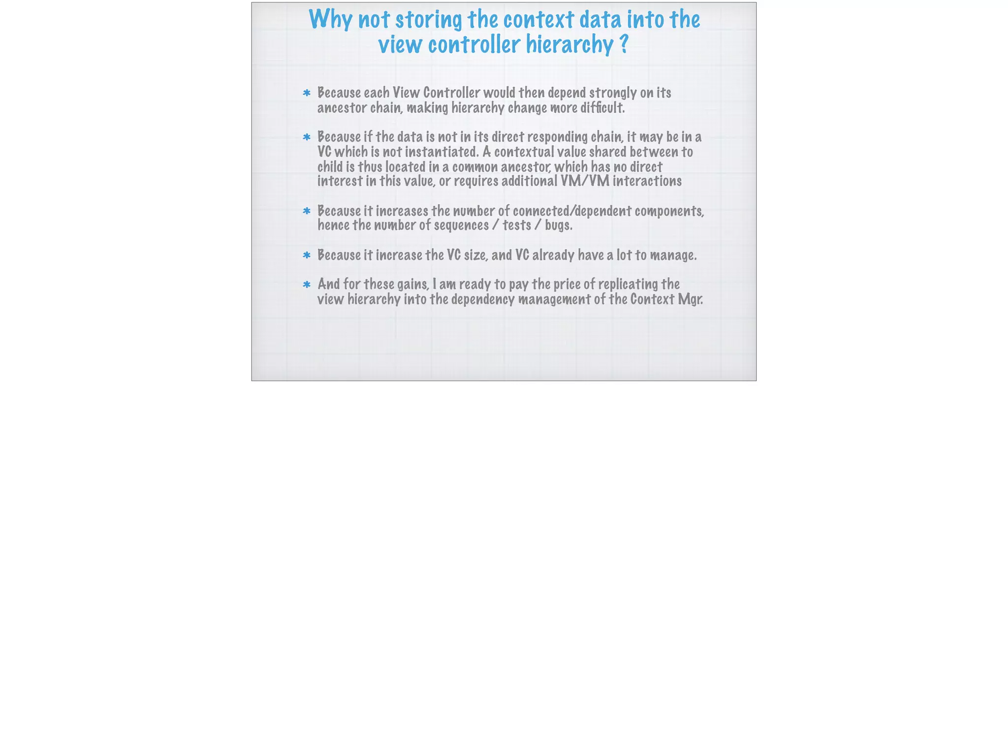 Why not storing the context data into the
view controller hierarchy ?
Because each View Controller would then depend strongly on its
ancestor chain, making hierarchy change more difﬁcult.
Because if the data is not in its direct responding chain, it may be in a
VC which is not instantiated. A contextual value shared between to
child is thus located in a common ancestor, which has no direct
interest in this value, or requires additional VM/VM interactions
Because it increases the number of connected/dependent components,
hence the number of sequences / tests / bugs.
Because it increase the VC size, and VC already have a lot to manage.
And for these gains, I am ready to pay the price of replicating the
view hierarchy into the dependency management of the Context Mgr.
 