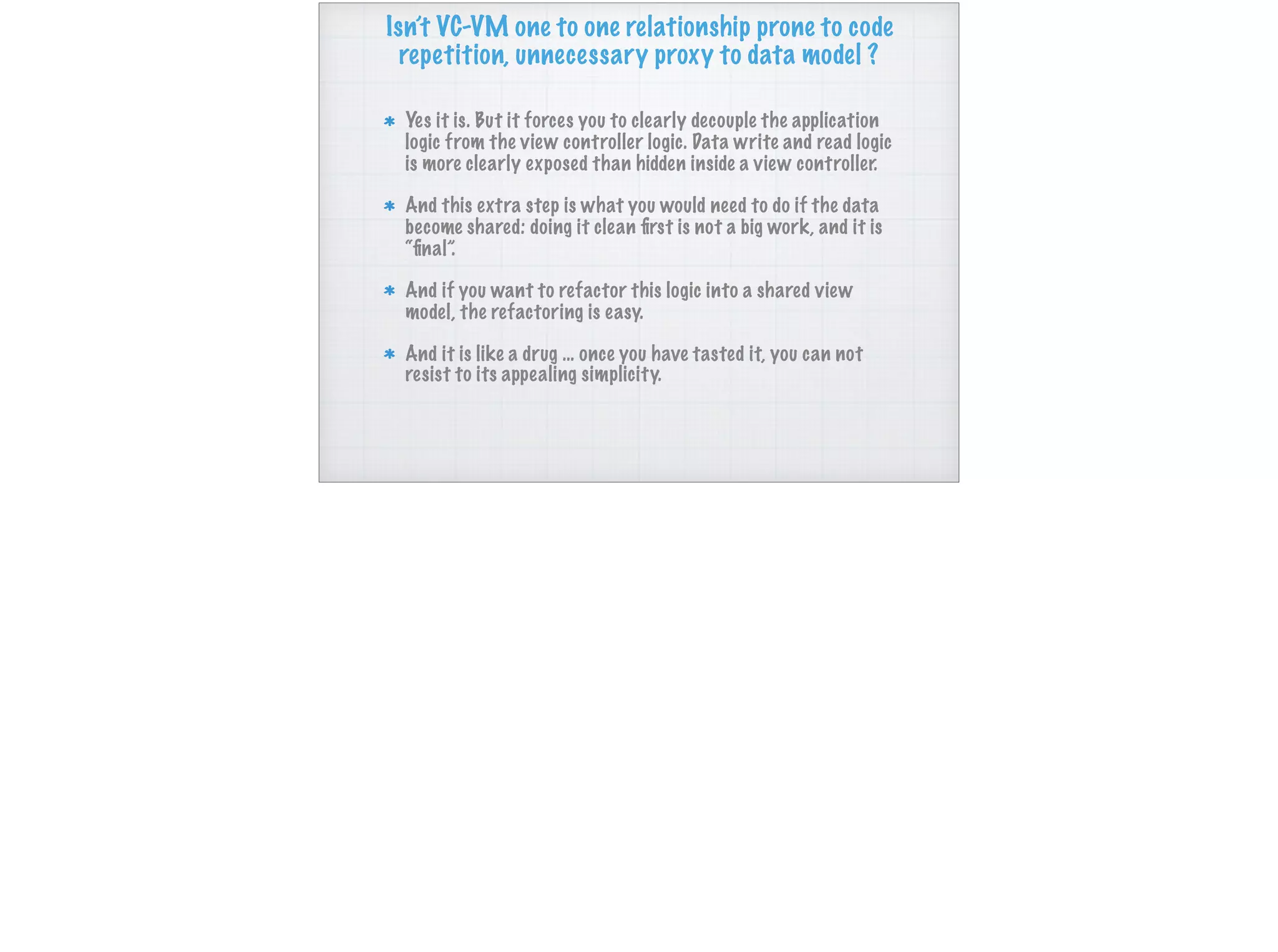 Isn’t VC-VM one to one relationship prone to code
repetition, unnecessary proxy to data model ?
Yes it is. But it forces you to clearly decouple the application
logic from the view controller logic. Data write and read logic
is more clearly exposed than hidden inside a view controller.
And this extra step is what you would need to do if the data
become shared: doing it clean ﬁrst is not a big work, and it is
“ﬁnal”.
And if you want to refactor this logic into a shared view
model, the refactoring is easy.
And it is like a drug … once you have tasted it, you can not
resist to its appealing simplicity.
 