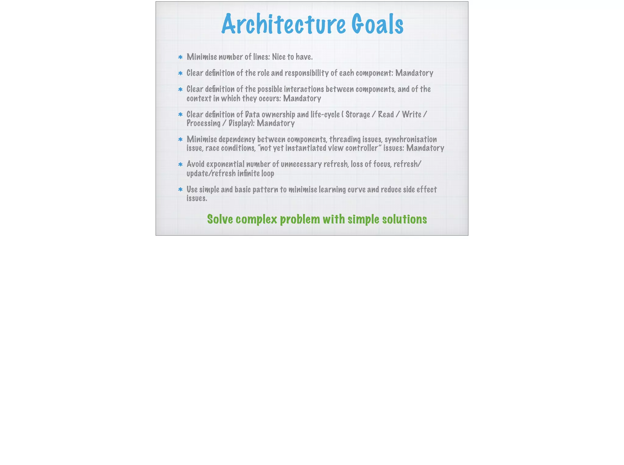 Architecture Goals
Minimise number of lines: Nice to have.
Clear deﬁnition of the role and responsibility of each component: Mandatory
Clear deﬁnition of the possible interactions between components, and of the
context in which they occurs: Mandatory
Clear deﬁnition of Data ownership and life-cycle ( Storage / Read / Write /
Processing / Display): Mandatory
Minimise dependency between components, threading issues, synchronisation
issue, race conditions, “not yet instantiated view controller” issues: Mandatory
Avoid exponential number of unnecessary refresh, loss of focus, refresh/
update/refresh inﬁnite loop
Use simple and basic pattern to minimise learning curve and reduce side effect
issues.
Solve complex problem with simple solutions
 