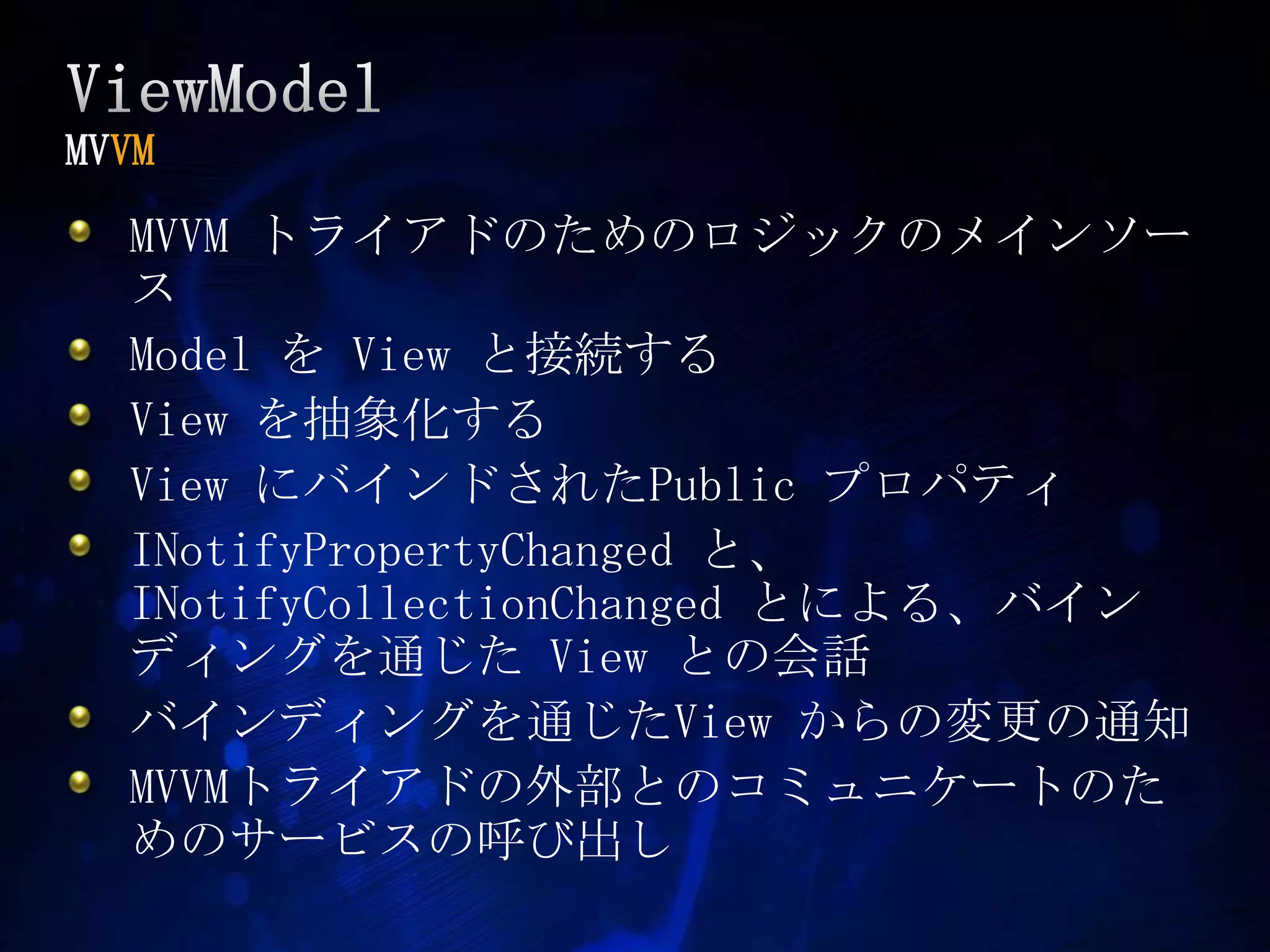 ViewModelMVVMMVVM トライアドのためのロジックのメインソースModel をView と接続するViewを抽象化するView にバインドされたPublic プロパティINotifyPropertyChangedと、INotifyCollectionChangedとによる、バインディングを通じた View との会話バインディングを通じたView からの変更の通知MVVMトライアドの外部とのコミュニケートのためのサービスの呼び出し