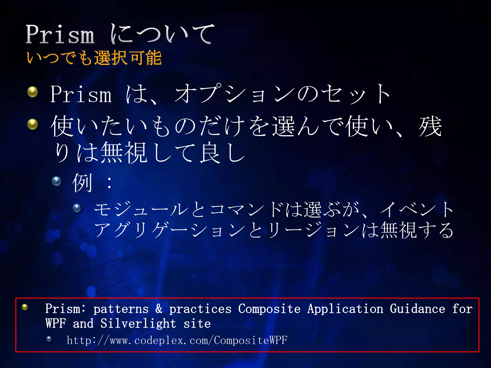 Prism についていつでも選択可能Prism は、オプションのセット使いたいものだけを選んで使い、残りは無視して良し例 : モジュールとコマンドは選ぶが、イベントアグリゲーションとリージョンは無視するPrism: patterns & practices Composite Application Guidance for WPF and Silverlight sitehttp://www.codeplex.com/CompositeWPF 