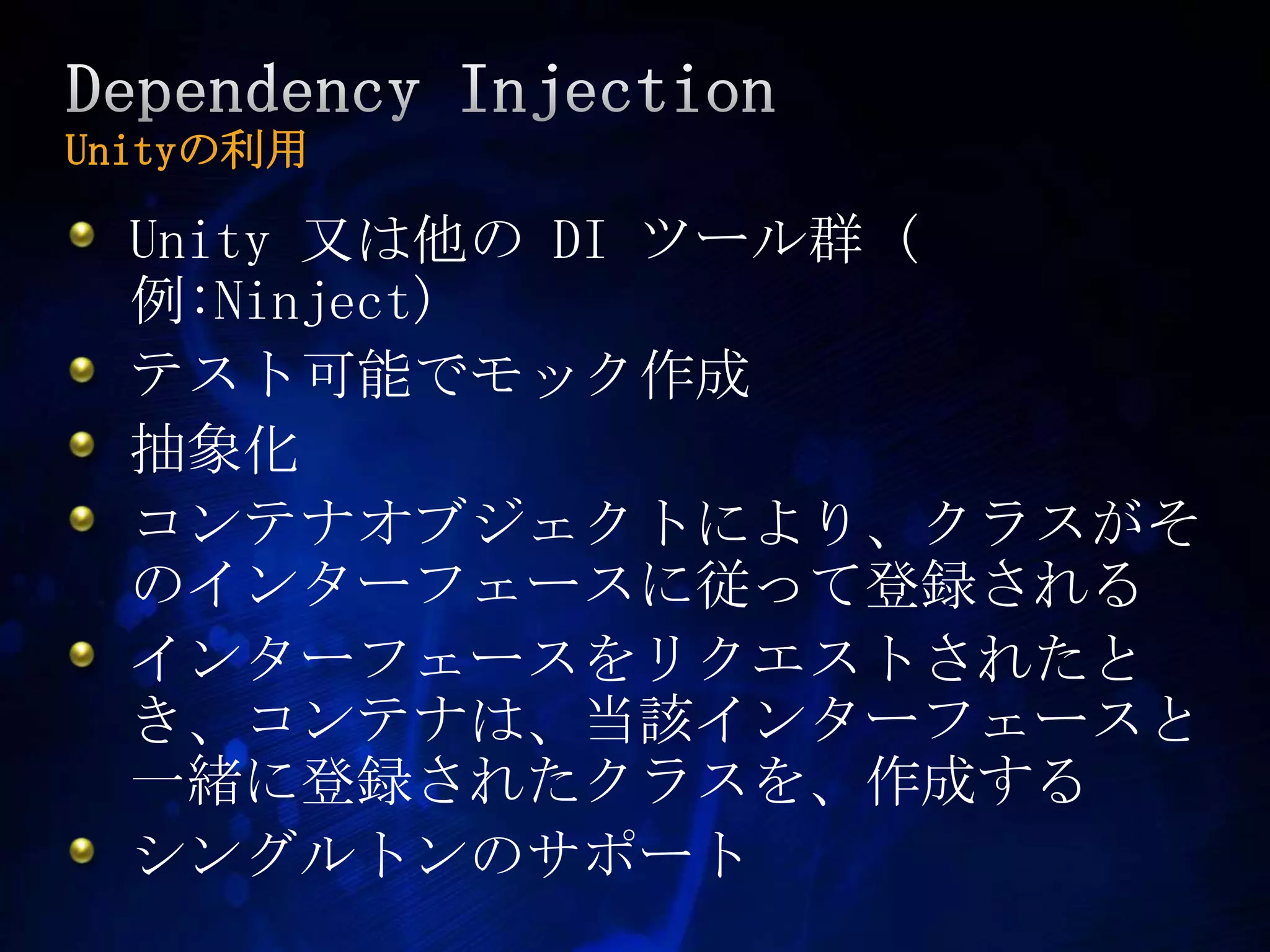 Dependency InjectionUnityの利用Unity 又は他の DI ツール群 (例:Ninject)テスト可能でモック作成抽象化コンテナオブジェクトにより、クラスがそのインターフェースに従って登録されるインターフェースをリクエストされたとき、コンテナは、当該インターフェースと一緒に登録されたクラスを、作成するシングルトンのサポート