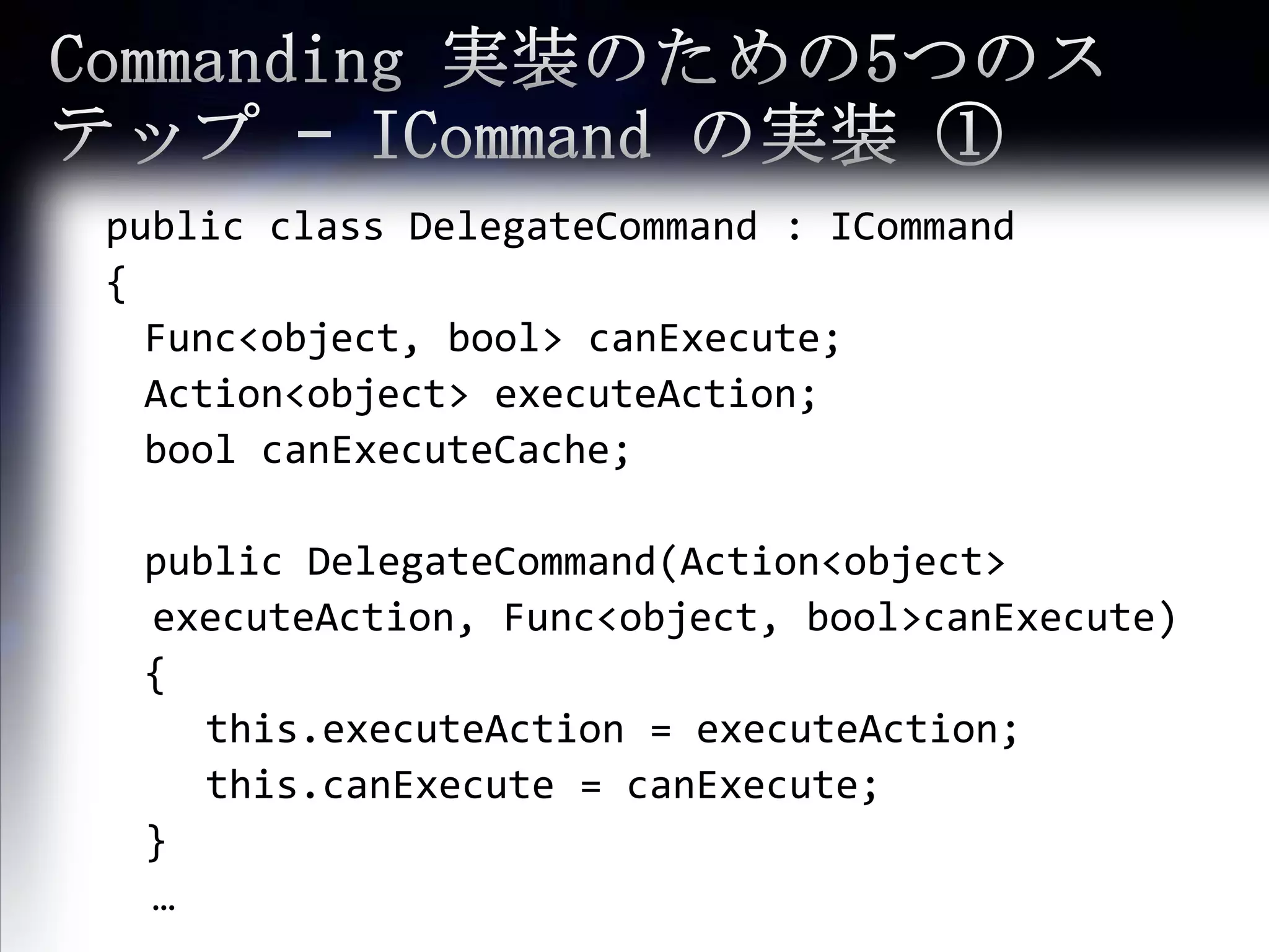 Commanding 実装のための5つのステップ – ICommandの実装 ① public class DelegateCommand : ICommand {Func<object, bool> canExecute;	Action<object> executeAction;boolcanExecuteCache;	public DelegateCommand(Action<object> executeAction, Func<object, bool>canExecute)	{this.executeAction= executeAction;this.canExecute= canExecute;	}… 