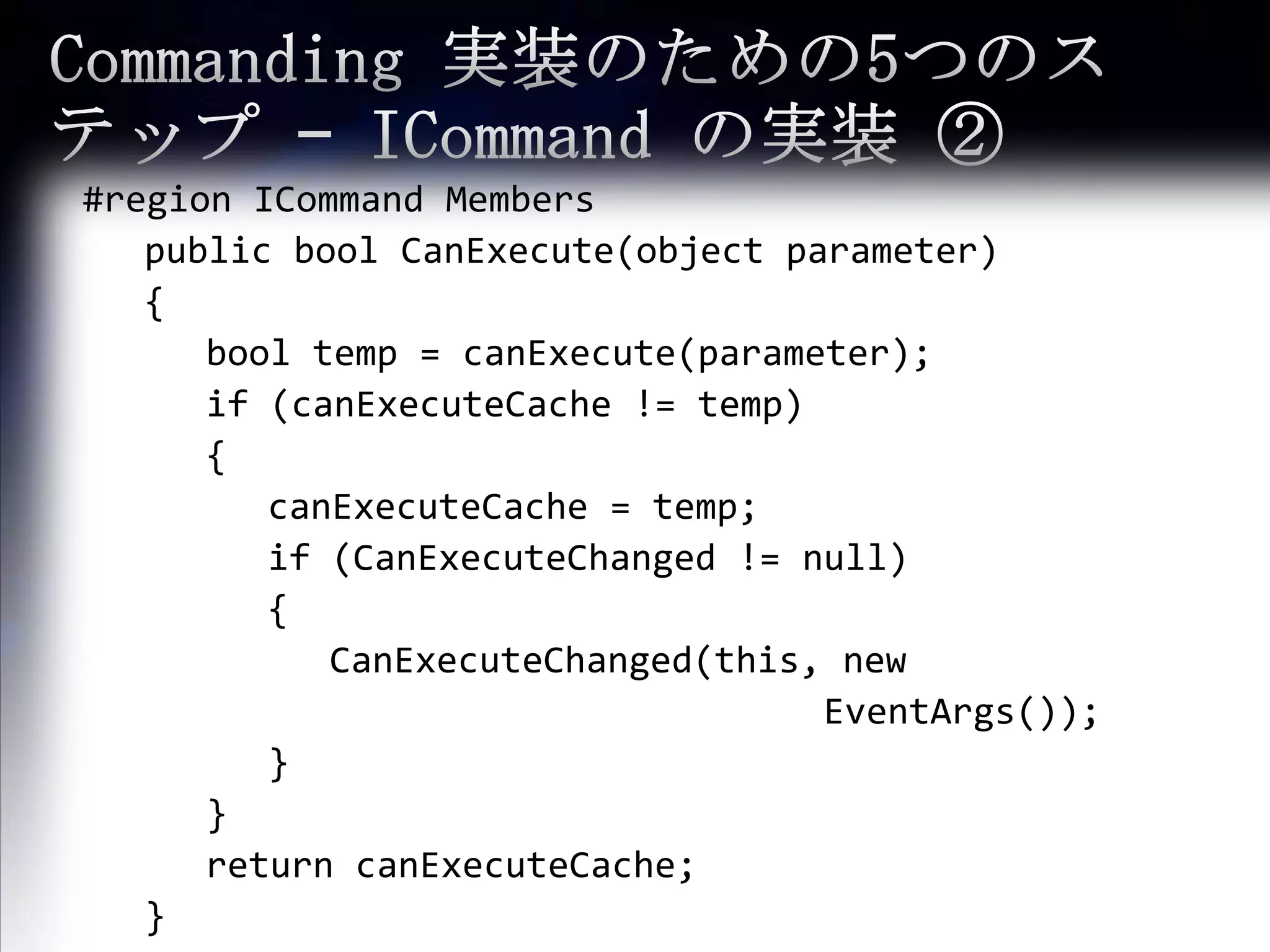 Commanding 実装のための5つのステップ – ICommandの実装 ②#region ICommandMembers	public boolCanExecute(object parameter)	{booltemp = canExecute(parameter);		if (canExecuteCache != temp)		{canExecuteCache= temp;			if (CanExecuteChanged != null)			{CanExecuteChanged(this, new EventArgs());			}		}		return canExecuteCache;	}