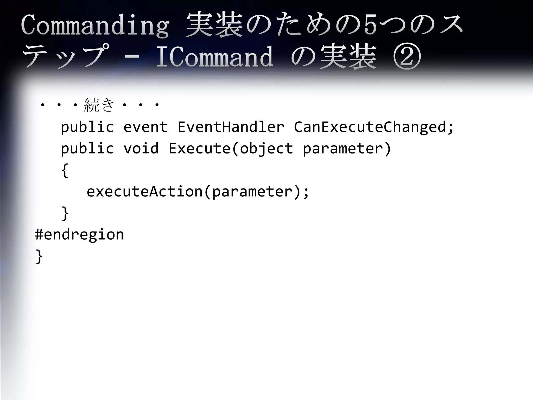 Commanding 実装のための5つのステップ – ICommandの実装 ②・・・続き・・・	public event EventHandlerCanExecuteChanged;	public void Execute(object parameter)	{executeAction(parameter);	}#endregion}