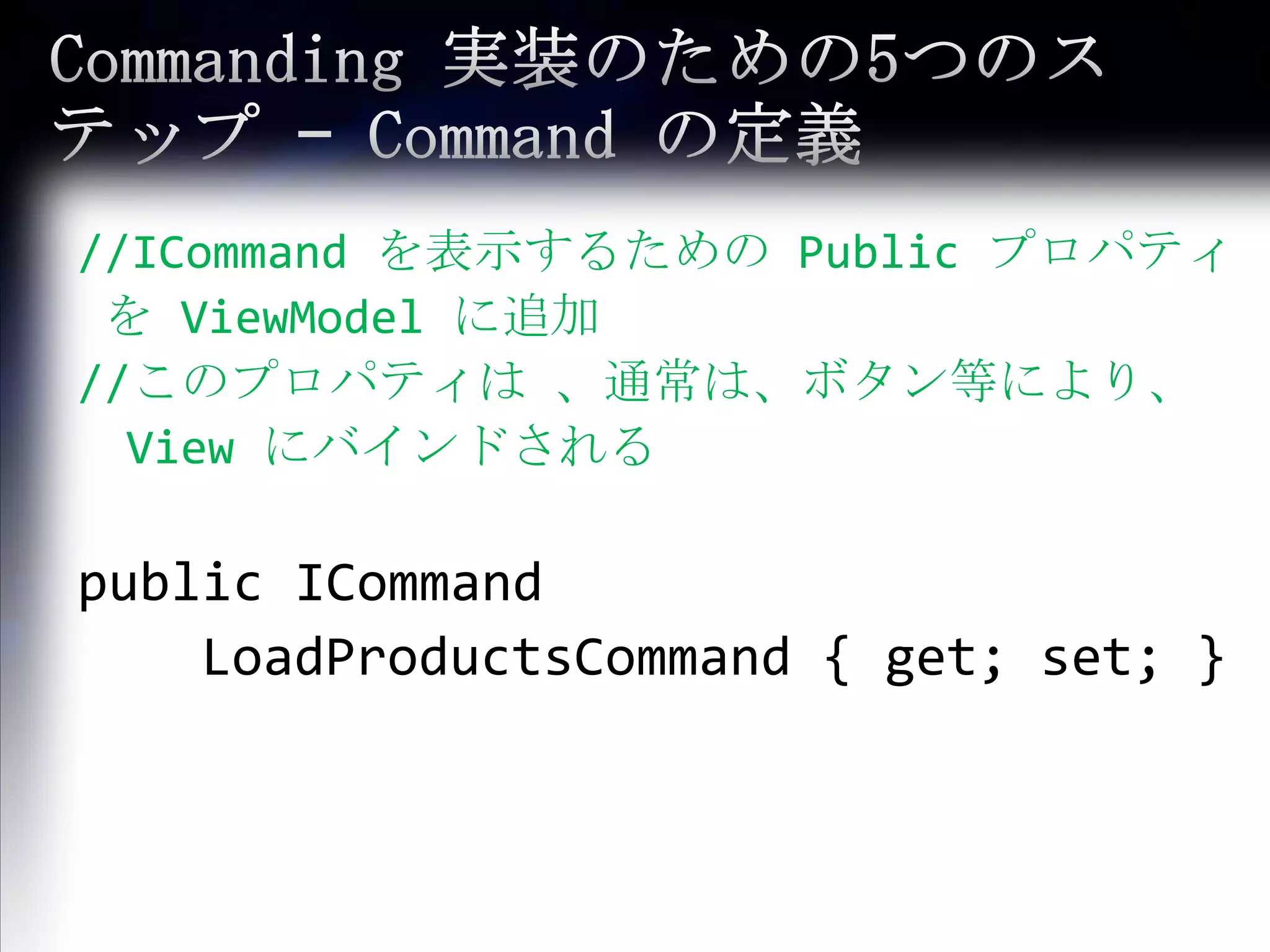 Commanding 実装のための5つのステップ – Commandの定義//ICommand を表示するための Public プロパティを ViewModelに追加//このプロパティは 、通常は、ボタン等により、　　View にバインドされるpublic ICommandLoadProductsCommand{ get; set; }