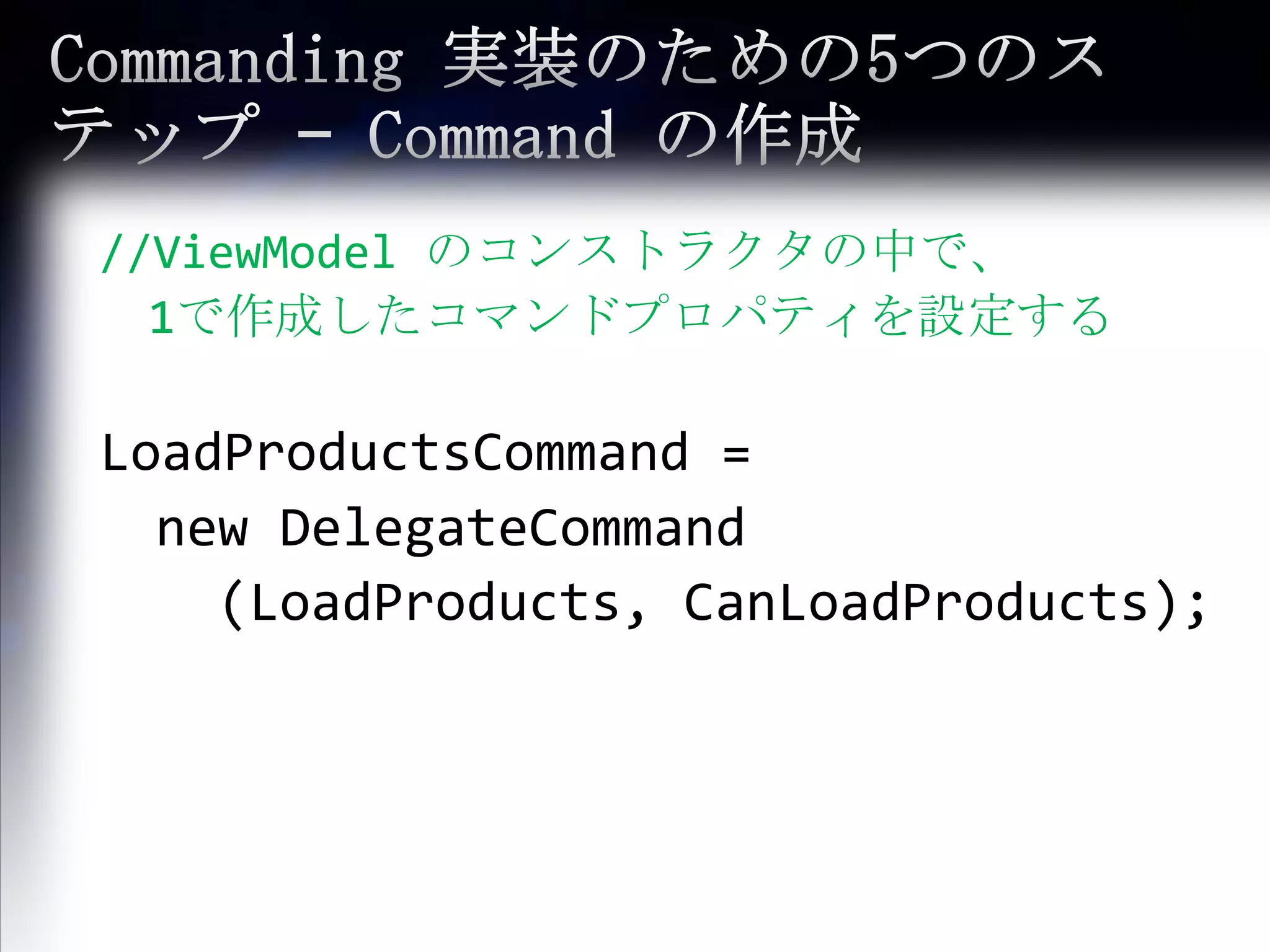 Commanding 実装のための5つのステップ – Command の作成//ViewModelのコンストラクタの中で、　1で作成したコマンドプロパティを設定するLoadProductsCommand= 　new DelegateCommand　(LoadProducts, CanLoadProducts);