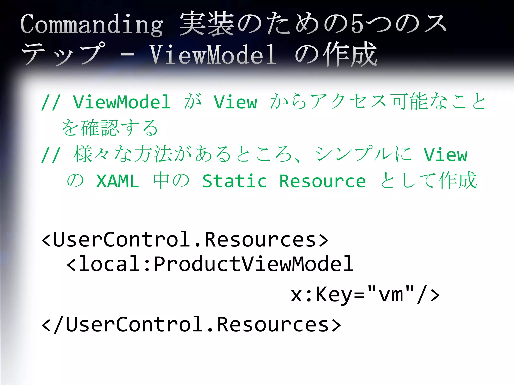 Commanding 実装のための5つのステップ – ViewModelの作成//ViewModelが View からアクセス可能なこと　を確認する// 様々な方法があるところ、シンプルに View の XAML 中の Static Resource として作成<UserControl.Resources> 	<local:ProductViewModel									x:Key="vm"/></UserControl.Resources>