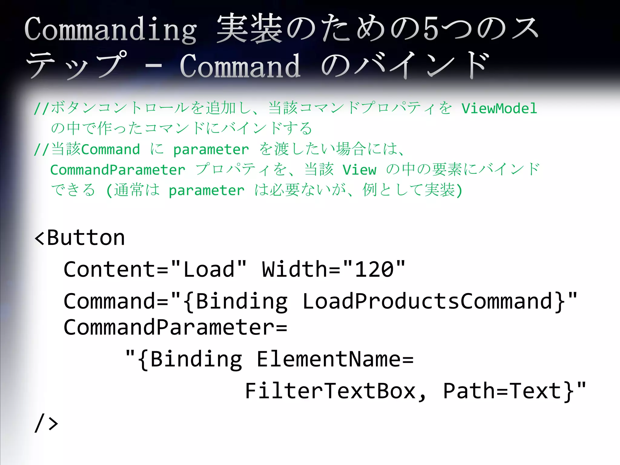 Commanding 実装のための5つのステップ – Command のバインド//ボタンコントロールを追加し、当該コマンドプロパティを ViewModelの中で作ったコマンドにバインドする//当該Command に parameter を渡したい場合には、 CommandParameterプロパティを、当該 View の中の要素にバインドできる (通常は parameter は必要ないが、例として実装) <Button Content="Load" Width="120" Command="{Binding LoadProductsCommand}" CommandParameter= 			"{Binding ElementName=FilterTextBox, Path=Text}" />
