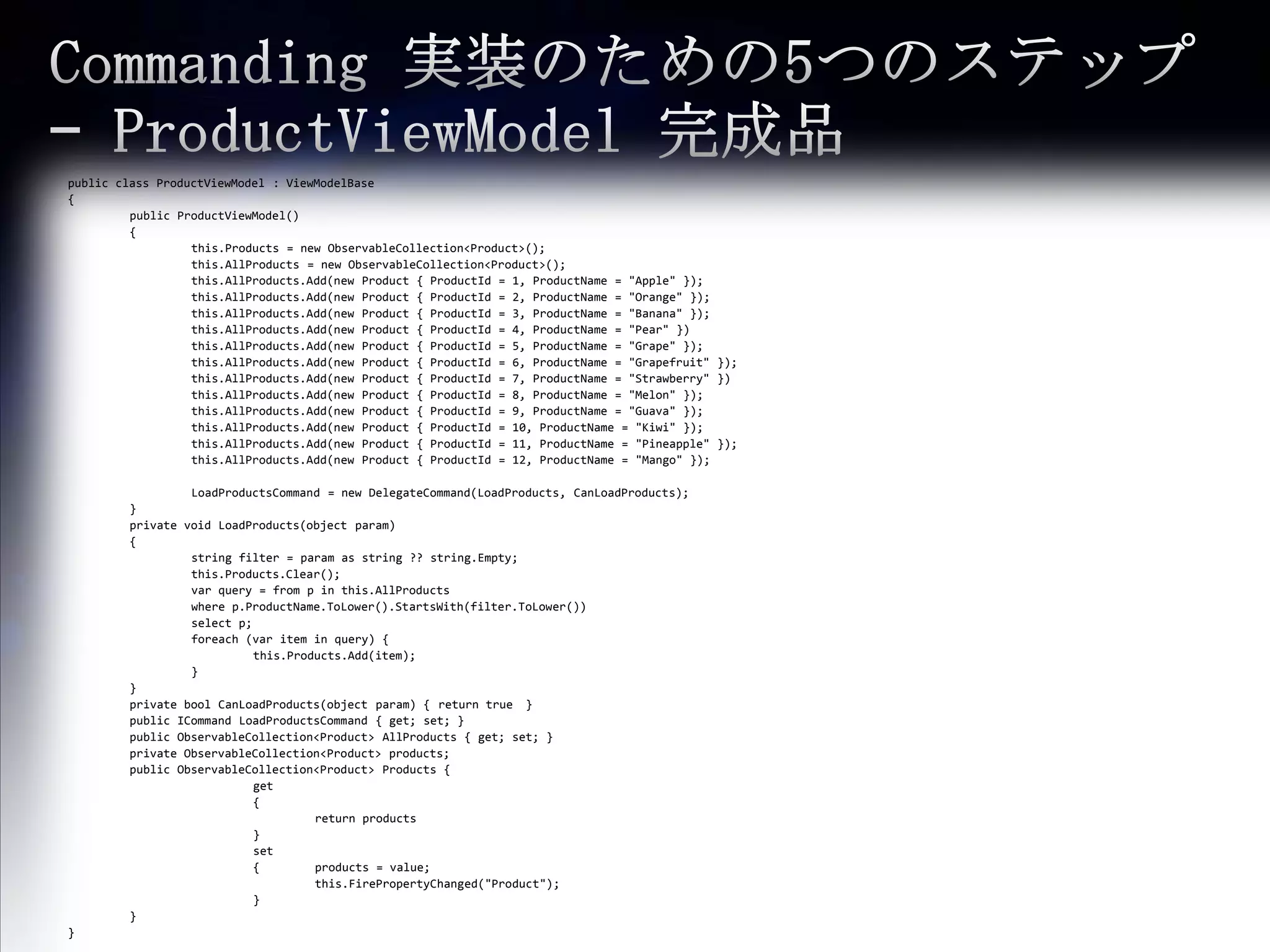 Commanding 実装のための5つのステップ – ProductViewModel完成品public class ProductViewModel : ViewModelBase{ public ProductViewModel(){this.Products= new ObservableCollection<Product>(); this.AllProducts= new ObservableCollection<Product>();this.AllProducts.Add(new Product { ProductId = 1, ProductName = "Apple" });this.AllProducts.Add(new Product { ProductId = 2, ProductName = "Orange" });this.AllProducts.Add(new Product { ProductId = 3, ProductName = "Banana" }); this.AllProducts.Add(new Product { ProductId = 4, ProductName = "Pear" })this.AllProducts.Add(new Product { ProductId = 5, ProductName = "Grape" }); this.AllProducts.Add(new Product { ProductId = 6, ProductName = "Grapefruit" });this.AllProducts.Add(new Product { ProductId = 7, ProductName = "Strawberry" })this.AllProducts.Add(new Product { ProductId = 8, ProductName = "Melon" });this.AllProducts.Add(new Product { ProductId = 9, ProductName = "Guava" });this.AllProducts.Add(new Product { ProductId = 10, ProductName = "Kiwi" });this.AllProducts.Add(new Product { ProductId = 11, ProductName = "Pineapple" });this.AllProducts.Add(new Product { ProductId = 12, ProductName = "Mango" });LoadProductsCommand= new DelegateCommand(LoadProducts, CanLoadProducts); 	} 	private void LoadProducts(object param) {	string filter = param as string ?? string.Empty; this.Products.Clear();varquery = from p in this.AllProducts	where p.ProductName.ToLower().StartsWith(filter.ToLower())	select p;foreach(var item in query) { this.Products.Add(item);	}} 	private boolCanLoadProducts(object param) {	return true　} 	public ICommandLoadProductsCommand { get; set; } public ObservableCollection<Product> AllProducts { get; set; } private ObservableCollection<Product> products; 	public ObservableCollection<Product> Products { 		get		{ 				return products		}		set		{	products = value;this.FirePropertyChanged("Product");		} } }