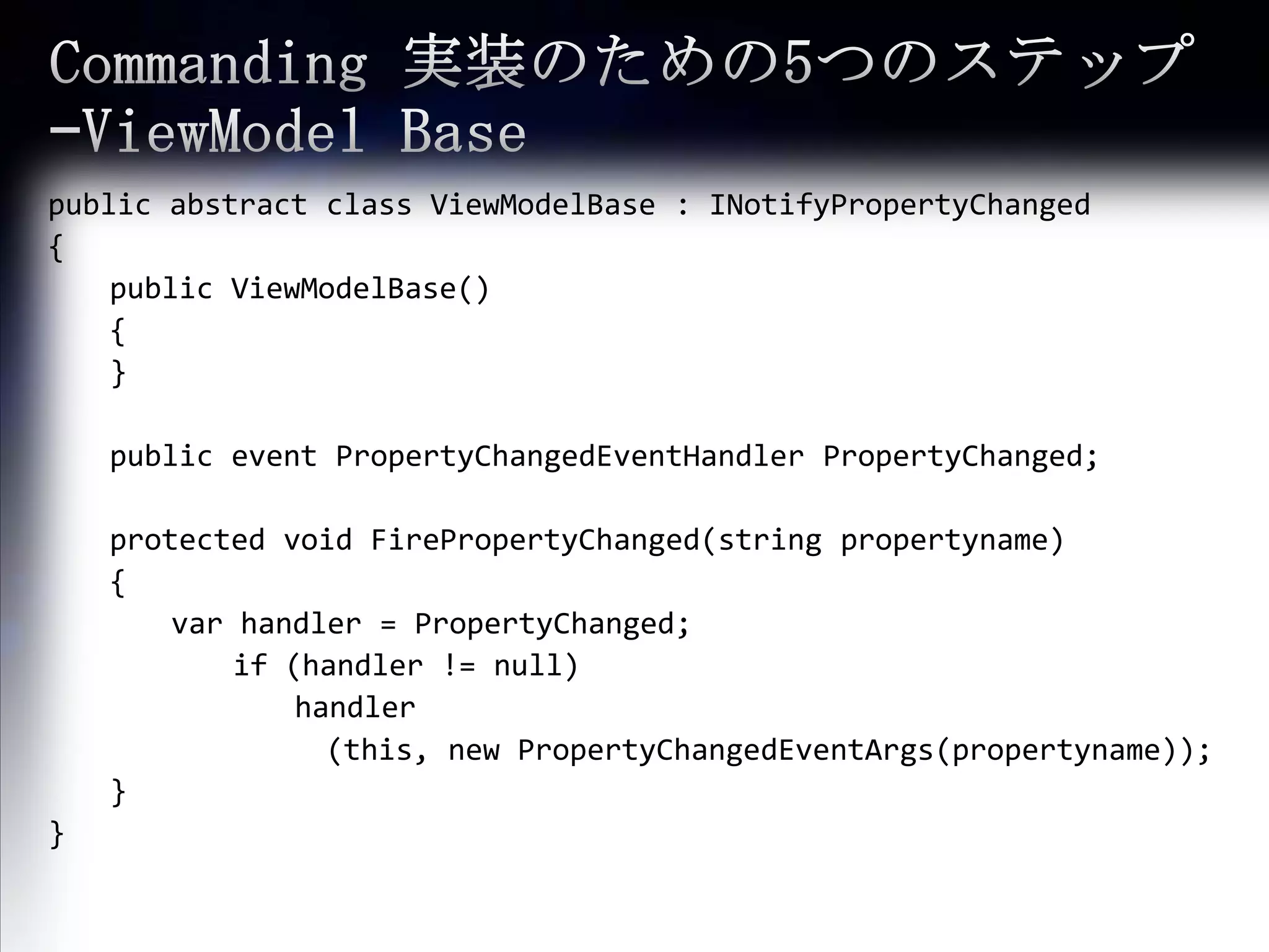 Commanding 実装のための5つのステップ –ViewModel Basepublic abstract class ViewModelBase : INotifyPropertyChanged{public ViewModelBase(){}public event PropertyChangedEventHandlerPropertyChanged; 	protected void FirePropertyChanged(string propertyname) {varhandler = PropertyChanged; 		if (handler != null) 				handler　(this, new PropertyChangedEventArgs(propertyname));}}