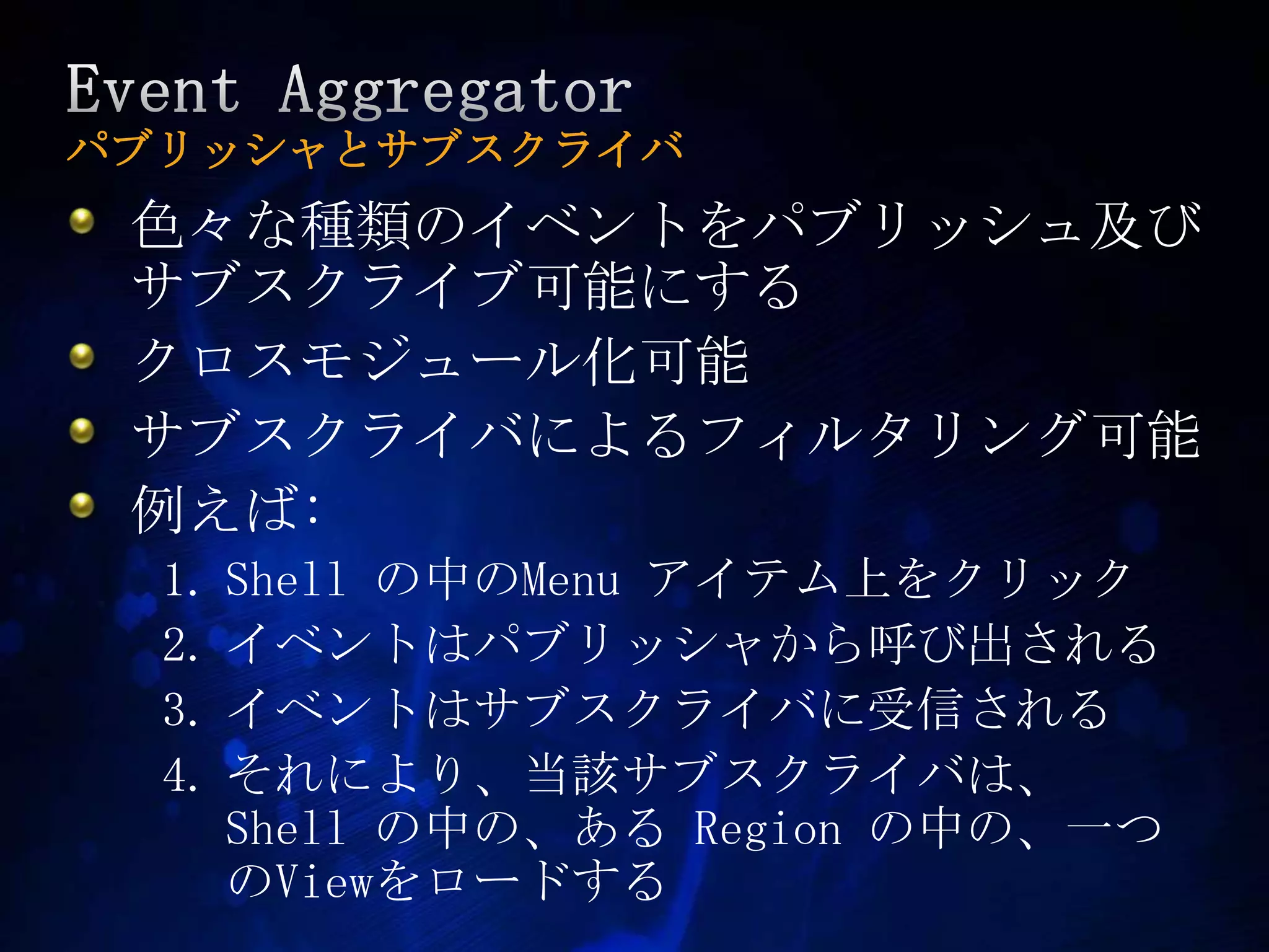 Event Aggregatorパブリッシャとサブスクライバ色々な種類のイベントをパブリッシュ及びサブスクライブ可能にするクロスモジュール化可能サブスクライバによるフィルタリング可能例えば:Shell の中のMenu アイテム上をクリックイベントはパブリッシャから呼び出されるイベントはサブスクライバに受信されるそれにより、当該サブスクライバは、 Shell の中の、ある Region の中の、一つのViewをロードする