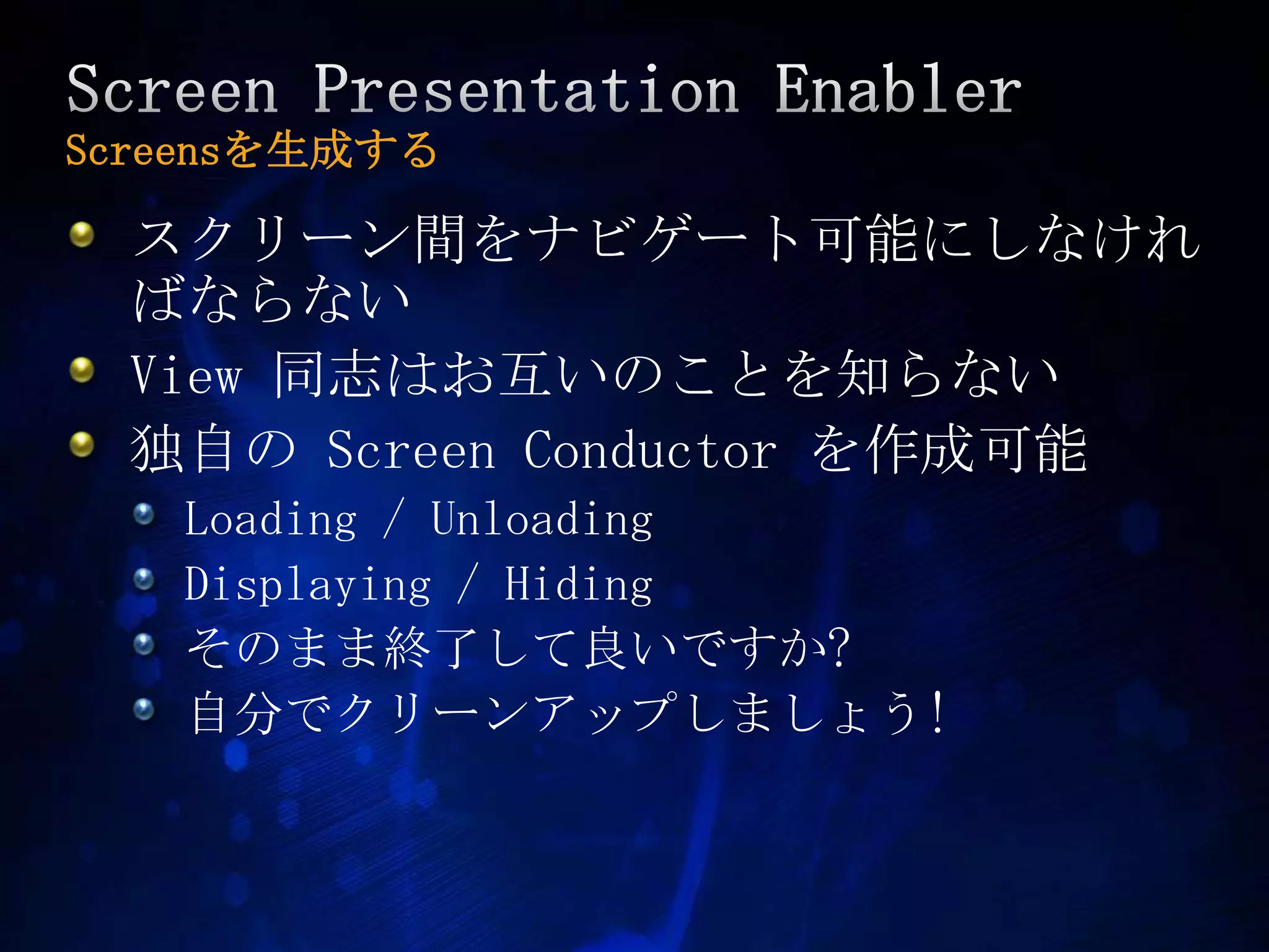 Screen Presentation EnablerScreensを生成するスクリーン間をナビゲート可能にしなければならないView 同志はお互いのことを知らない独自のScreen Conductor を作成可能Loading / UnloadingDisplaying / Hidingそのまま終了して良いですか?自分でクリーンアップしましょう!