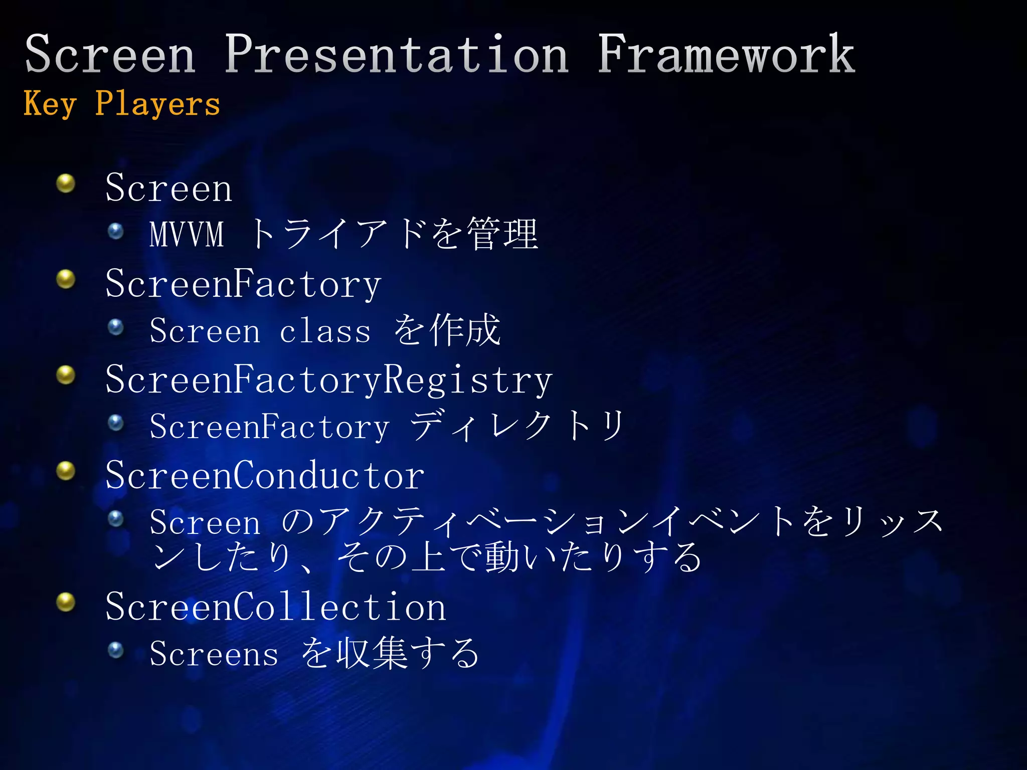 Screen Presentation FrameworkKey PlayersScreenMVVM トライアドを管理ScreenFactoryScreen class を作成ScreenFactoryRegistryScreenFactoryディレクトリScreenConductorScreen のアクティベーションイベントをリッスンしたり、その上で動いたりするScreenCollectionScreensを収集する