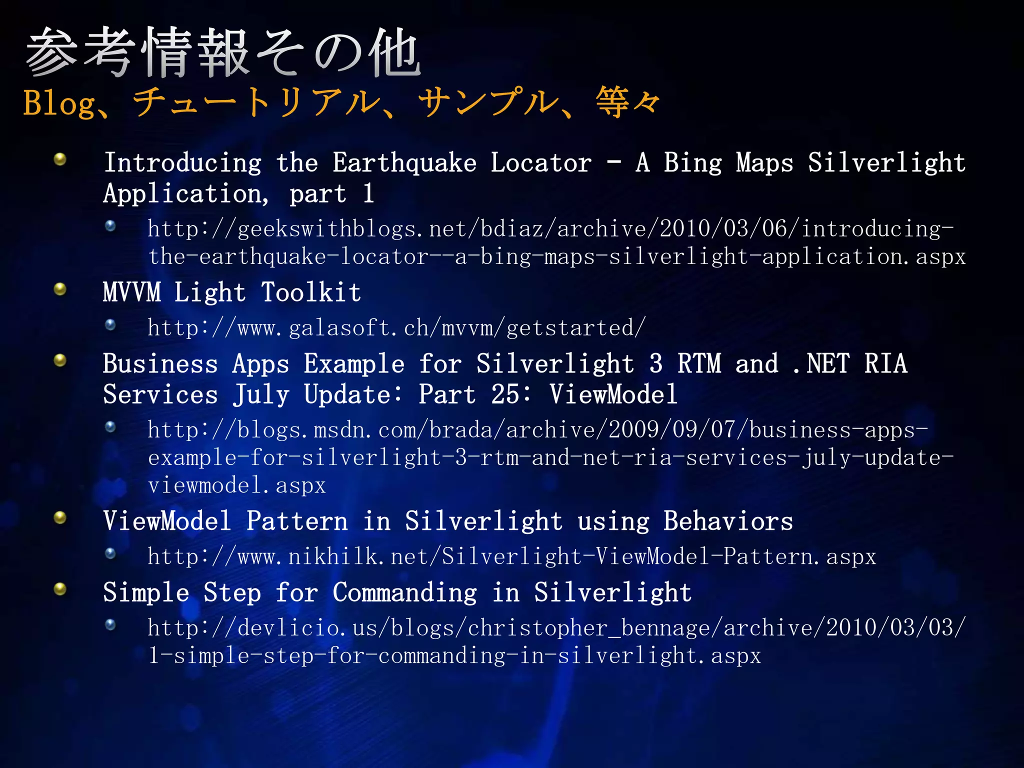 参考情報その他Blog、チュートリアル、サンプル、等々Introducing the Earthquake Locator – A Bing Maps Silverlight Application, part 1 http://geekswithblogs.net/bdiaz/archive/2010/03/06/introducing-the-earthquake-locator--a-bing-maps-silverlight-application.aspx　MVVM Light Toolkithttp://www.galasoft.ch/mvvm/getstarted/Business Apps Example for Silverlight 3 RTM and .NET RIA Services July Update: Part 25: ViewModelhttp://blogs.msdn.com/brada/archive/2009/09/07/business-apps-example-for-silverlight-3-rtm-and-net-ria-services-july-update-viewmodel.aspxViewModel Pattern in Silverlight using Behaviorshttp://www.nikhilk.net/Silverlight-ViewModel-Pattern.aspxSimple Step for Commanding in Silverlight http://devlicio.us/blogs/christopher_bennage/archive/2010/03/03/1-simple-step-for-commanding-in-silverlight.aspx