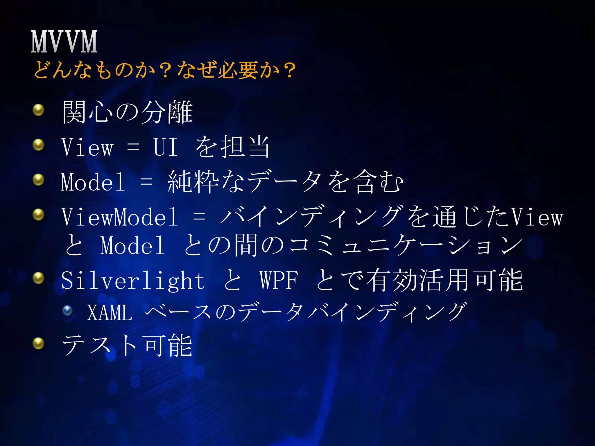MVVMどんなものか？なぜ必要か？関心の分離View = UI を担当Model = 純粋なデータを含むViewModel = バインディングを通じたView と Model との間のコミュニケーションSilverlight と WPF とで有効活用可能XAML ベースのデータバインディングテスト可能
