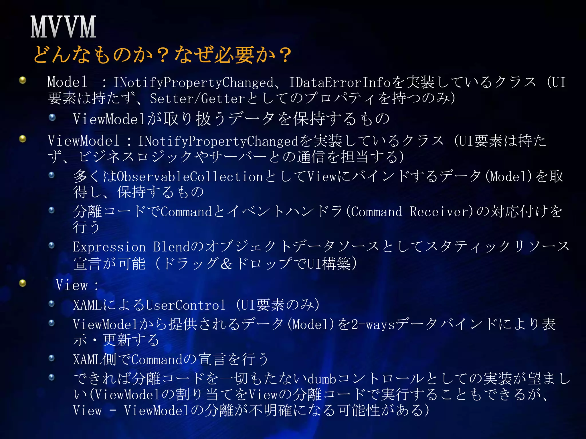 MVVMどんなものか？なぜ必要か？Model ：INotifyPropertyChanged、IDataErrorInfoを実装しているクラス (UI要素は持たず、Setter/Getterとしてのプロパティを持つのみ)ViewModelが取り扱うデータを保持するものViewModel：INotifyPropertyChangedを実装しているクラス (UI要素は持たず、ビジネスロジックやサーバーとの通信を担当する)多くはObservableCollectionとしてViewにバインドするデータ(Model)を取得し、保持するもの分離コードでCommandとイベントハンドラ(Command Receiver)の対応付けを行うExpression Blendのオブジェクトデータソースとしてスタティックリソース宣言が可能（ドラッグ＆ドロップでUI構築） View：XAMLによるUserControl (UI要素のみ)ViewModelから提供されるデータ(Model)を2-waysデータバインドにより表示・更新するXAML側でCommandの宣言を行うできれば分離コードを一切もたないdumbコントロールとしての実装が望ましい(ViewModelの割り当てをViewの分離コードで実行することもできるが、View –ViewModelの分離が不明確になる可能性がある)
