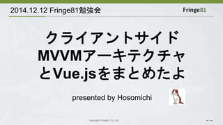 2014.12.12 Fringe81勉強会 
クライアントサイド 
MVVMアーキテクチャ 
とVue.jsをまとめたよ 
presented by Hosomichi 
copyright Fringe81 Co.,Ltd. － － 
 