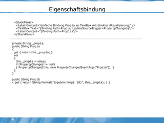 Eigenschaftsbindung <StackPanel> <Label Content="einfache Bindung Prop1a an TextBox mit direkter Aktualisierung:" /> <TextBox Text="{Binding Path=Prop1a, UpdateSourceTrigger=PropertyChanged}"/> <Label Content="{Binding Path=Prop1a}"/> </StackPanel> private String _prop1a; public String Prop1a { get { return this._prop1a; } set { this._prop1a = value; if (PropertyChanged != null) { PropertyChanged(this, new PropertyChangedEventArgs("Prop1a")); } } } public String Prop1b { get { return String.Format("Ergebnis Prop1: {0}", this._prop1a); } } 